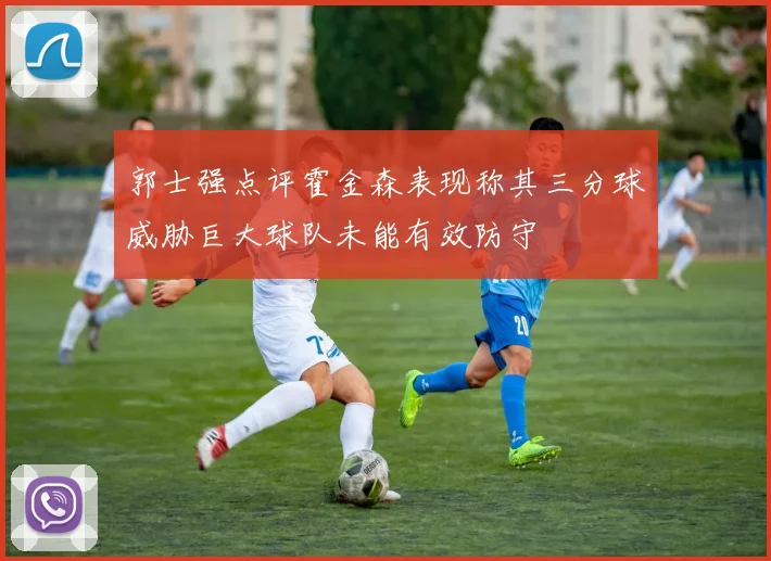 郭士强点评霍金森表现称其三分球威胁巨大球队未能有效防守