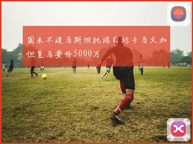 国米不追马斯坦托诺目标卡马文加但皇马要价5000万
