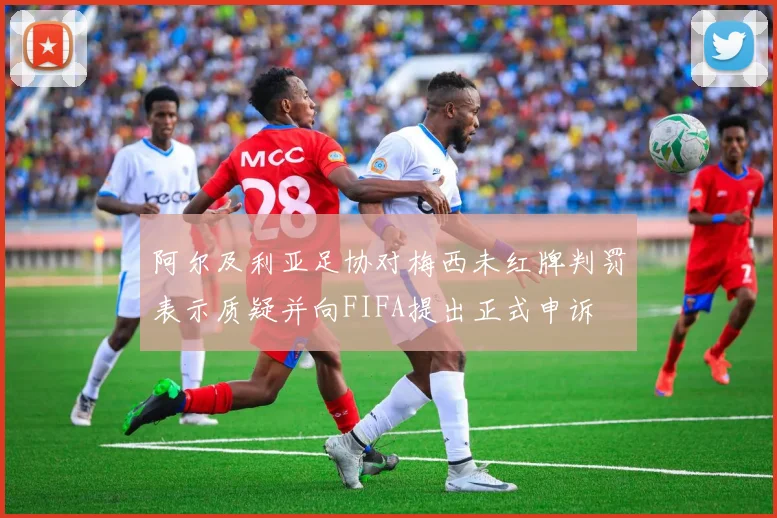 阿尔及利亚足协对梅西未红牌判罚表示质疑并向FIFA提出正式申诉