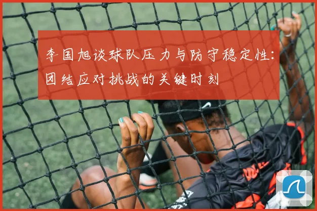 李国旭谈球队压力与防守稳定性：团结应对挑战的关键时刻