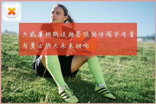 杰威廉姆斯谈抽签现场传闻字母哥与勇士热火未来动向