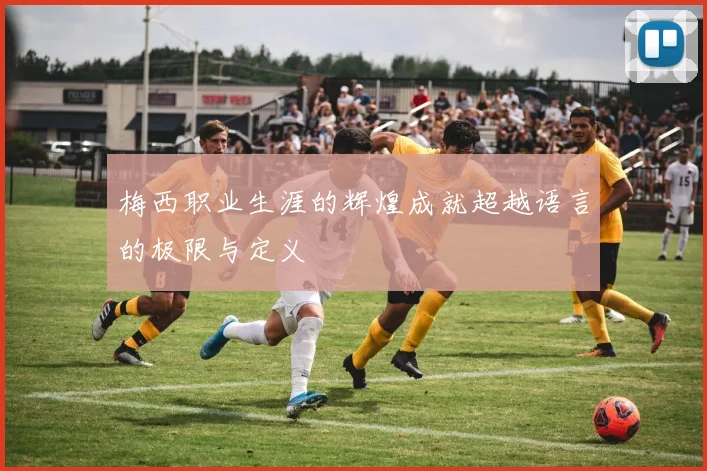 梅西职业生涯的辉煌成就超越语言的极限与定义