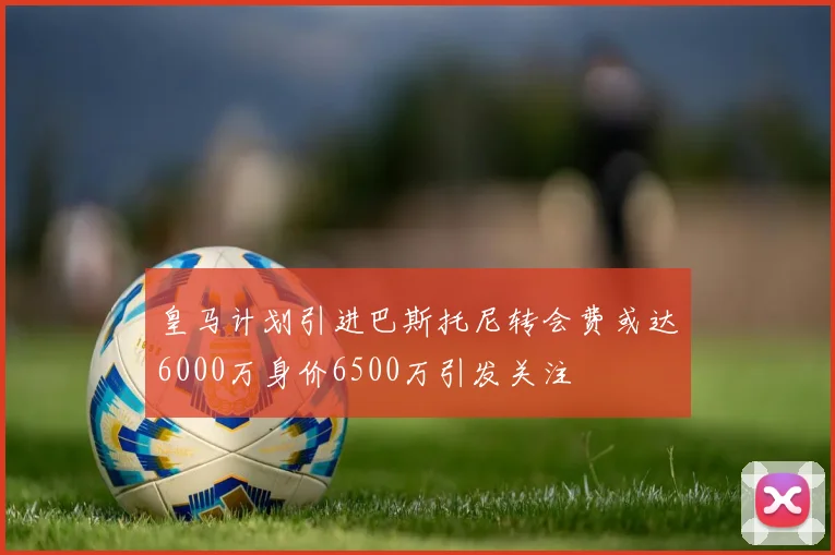 皇马计划引进巴斯托尼转会费或达6000万身价6500万引发关注