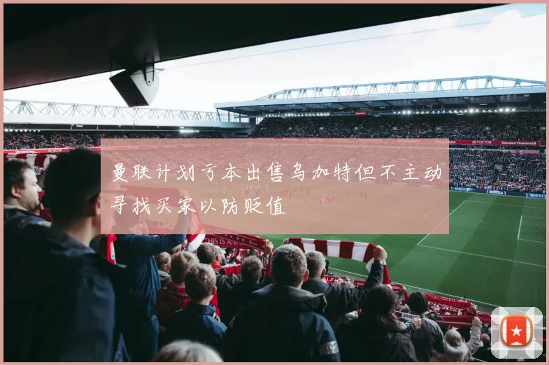 曼联计划亏本出售乌加特但不主动寻找买家以防贬值