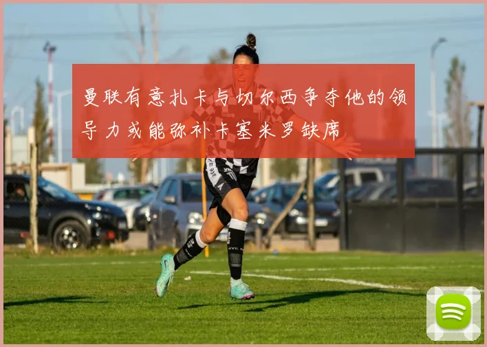 曼联有意扎卡与切尔西争夺他的领导力或能弥补卡塞米罗缺席