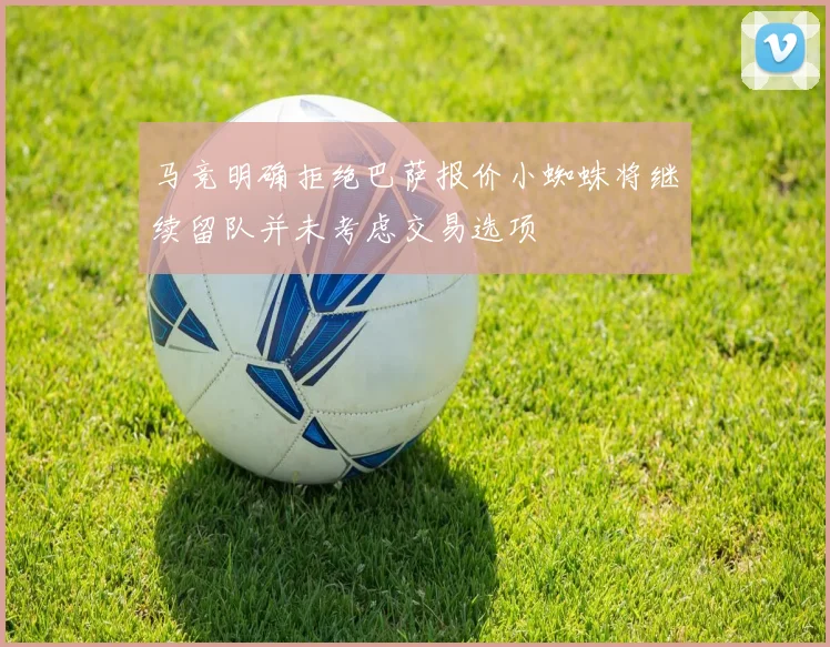 马竞明确拒绝巴萨报价小蜘蛛将继续留队并未考虑交易选项