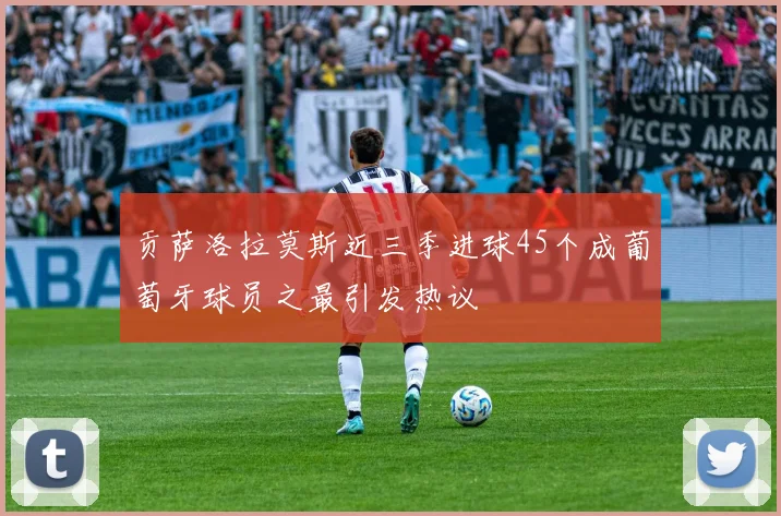 贡萨洛拉莫斯近三季进球45个成葡萄牙球员之最引发热议