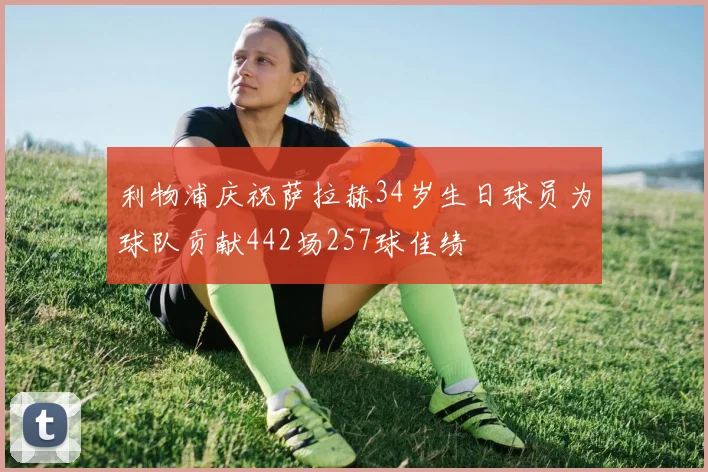 利物浦庆祝萨拉赫34岁生日球员为球队贡献442场257球佳绩