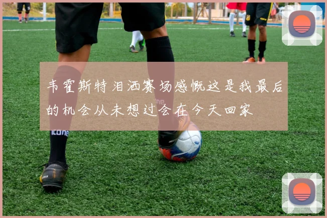 韦霍斯特泪洒赛场感慨这是我最后的机会从未想过会在今天回家