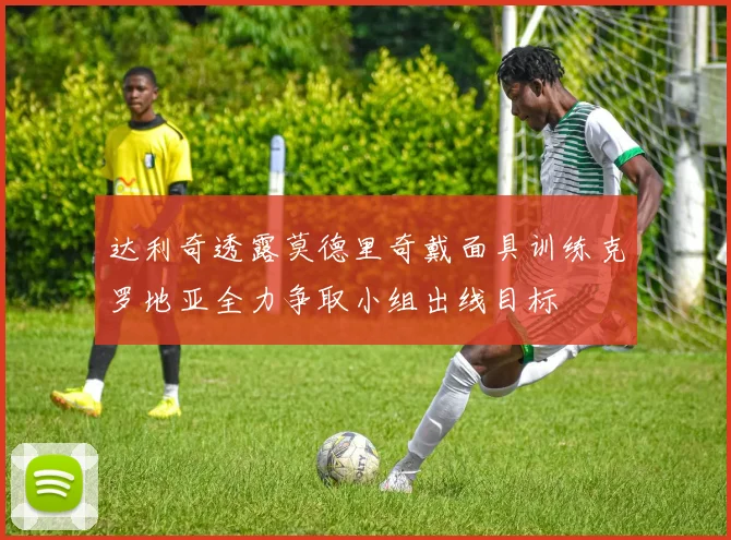 达利奇透露莫德里奇戴面具训练克罗地亚全力争取小组出线目标