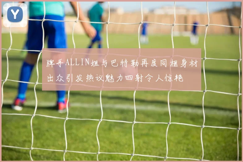 牌手ALLIN姐与巴特勒再度同框身材出众引发热议魅力四射令人惊艳