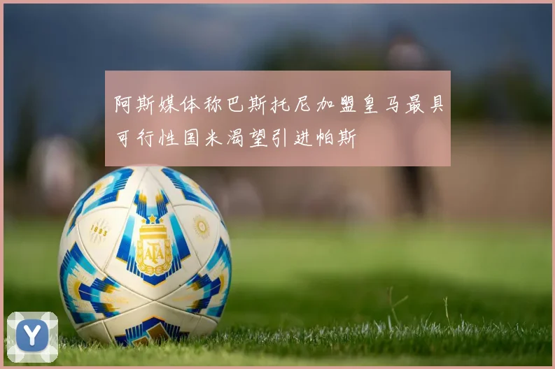 阿斯媒体称巴斯托尼加盟皇马最具可行性国米渴望引进帕斯