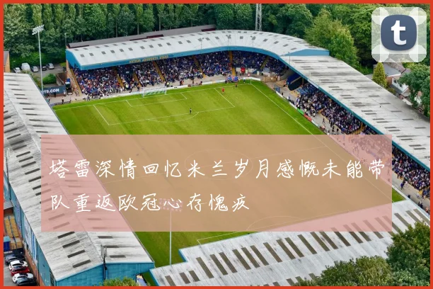 塔雷深情回忆米兰岁月感慨未能带队重返欧冠心存愧疚