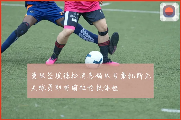 曼联签埃德松消息确认与桑托斯无关球员即将前往伦敦体检