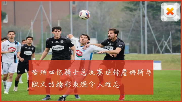 哈珀回忆骑士总决赛逆转詹姆斯与欧文的精彩表现令人难忘