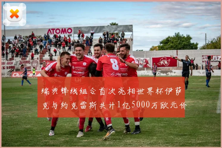 瑞典锋线组合首次亮相世界杯伊萨克与约克雷斯共计1亿5000万欧元价值