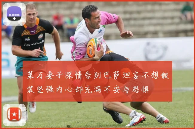 莱万妻子深情告别巴萨坦言不想假装坚强内心却充满不安与恐惧
