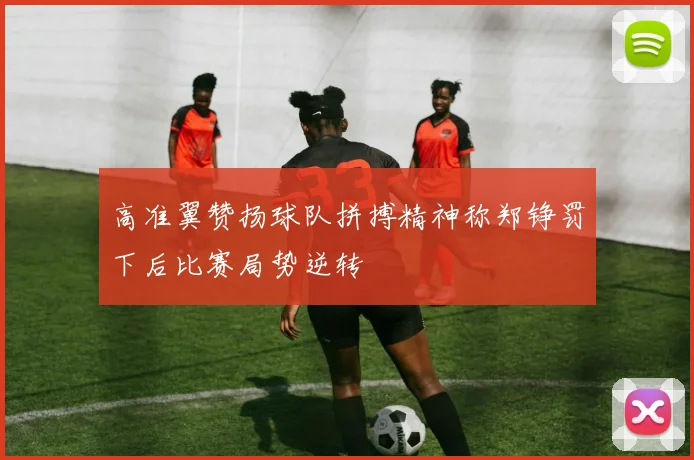 高准翼赞扬球队拼搏精神称郑铮罚下后比赛局势逆转