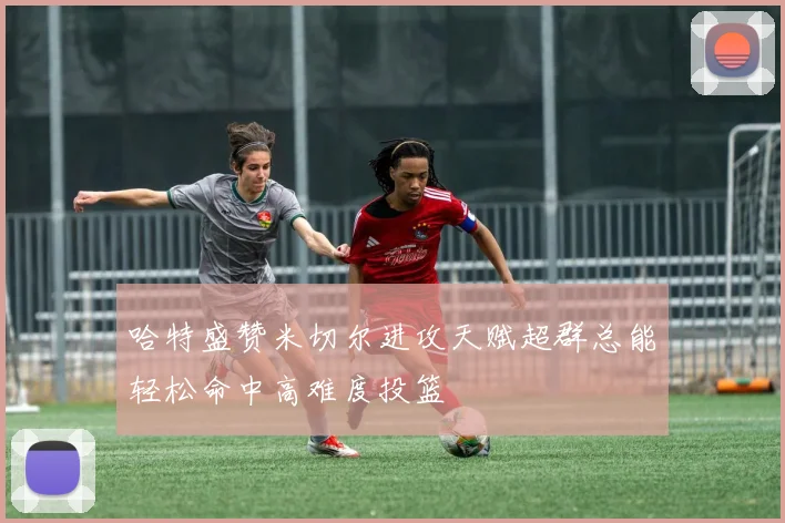 哈特盛赞米切尔进攻天赋超群总能轻松命中高难度投篮