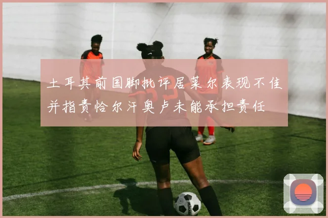 土耳其前国脚批评居莱尔表现不佳并指责恰尔汗奥卢未能承担责任