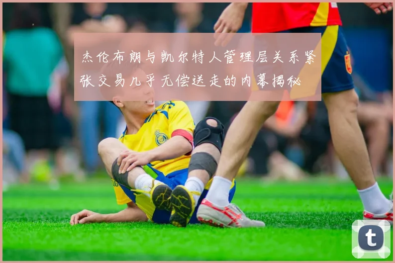 杰伦布朗与凯尔特人管理层关系紧张交易几乎无偿送走的内幕揭秘