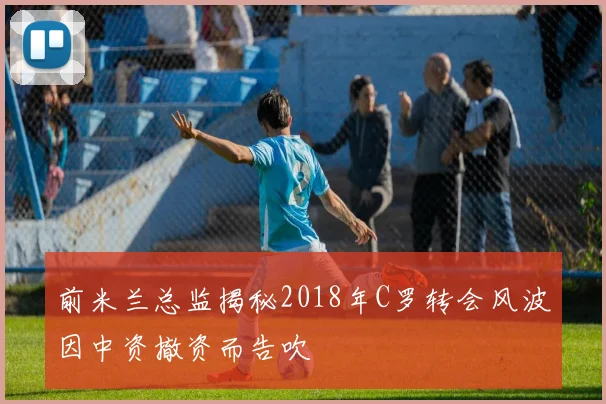 前米兰总监揭秘2018年C罗转会风波因中资撤资而告吹
